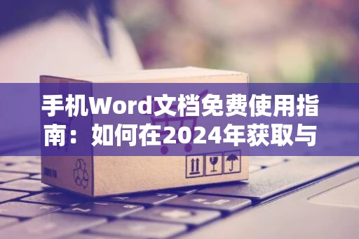 手机Word文档免费使用指南：如何在2024年获取与操作？
