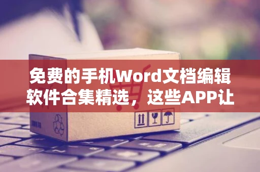 免费的手机Word文档编辑软件合集精选，这些APP让您随时随地轻松编辑文档到云端