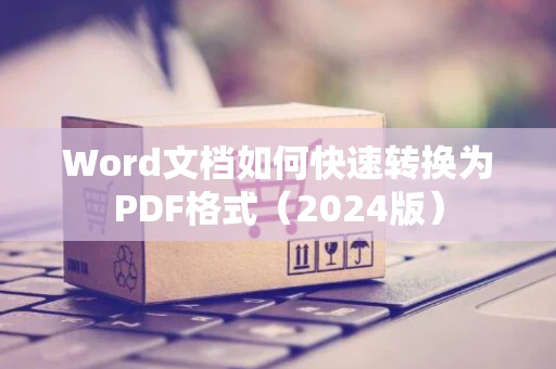 Word文档如何快速转换为PDF格式（2024版）