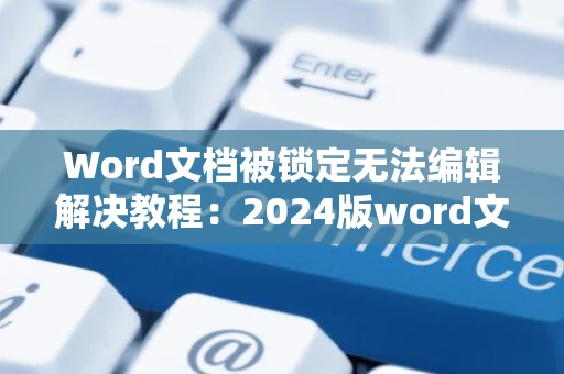 Word文档被锁定无法编辑解决教程：2024版word文档格式解锁指南