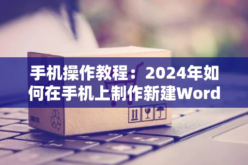 手机操作教程：2024年如何在手机上制作新建Word文档