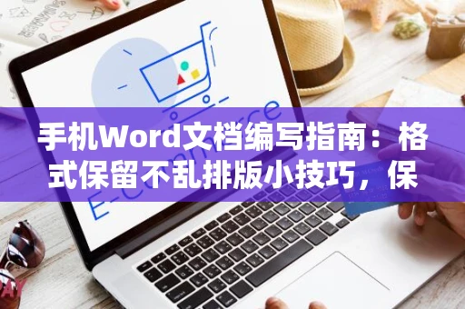 手机Word文档编写指南：格式保留不乱排版小技巧，保持格式整洁不变形于手机端编辑体验优化2024