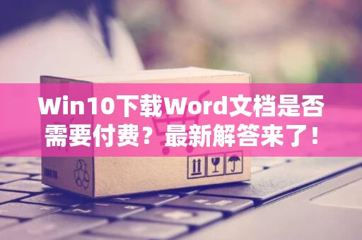 Win10下载Word文档是否需要付费？最新解答来了！