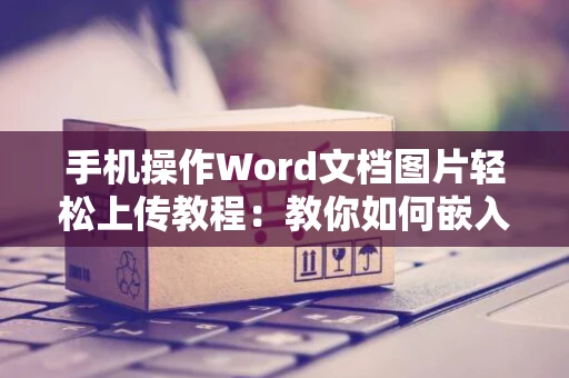手机操作Word文档图片轻松上传教程：教你如何嵌入电子照片