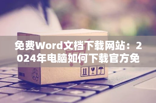 免费Word文档下载网站：2024年电脑如何下载官方免费版Word