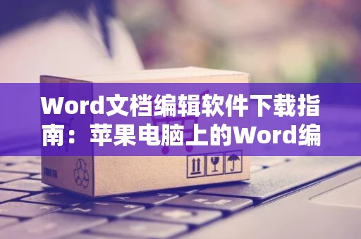 Word文档编辑软件下载指南：苹果电脑上的Word编辑教程（2024版）