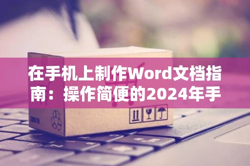 在手机上制作Word文档指南：操作简便的2024年手机Word电子文档创建教程