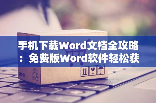 手机下载Word文档全攻略：免费版Word软件轻松获取，手机编辑文档不再是难题