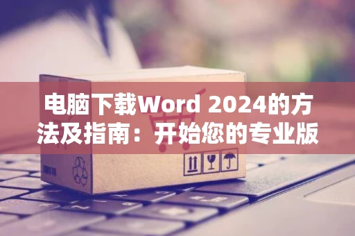 电脑下载Word 2024的方法及指南：开始您的专业版Word文档之旅