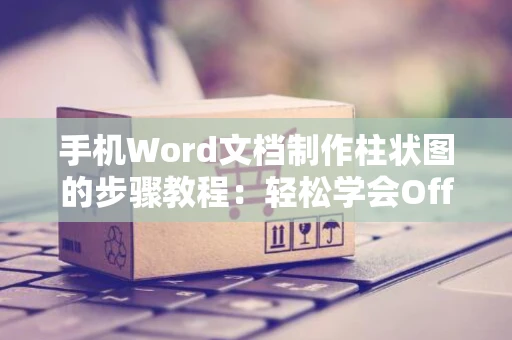 手机Word文档制作柱状图的步骤教程：轻松学会Office图表制作新技巧（适用于2024年）