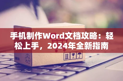 手机制作Word文档攻略：轻松上手，2024年全新指南！