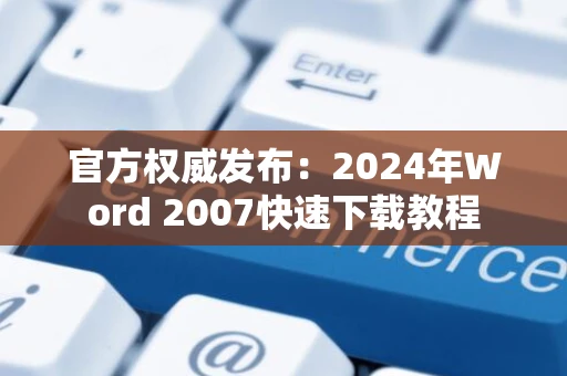 官方权威发布：2024年Word 2007快速下载教程