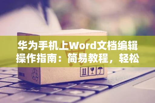 华为手机上Word文档编辑操作指南：简易教程，轻松编辑Word文档在华为手机端（2024版）