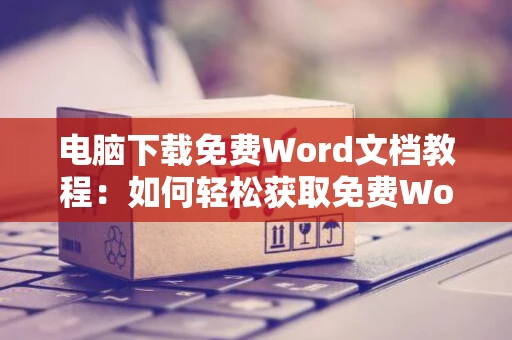 电脑下载免费Word文档教程：如何轻松获取免费Word软件并获取文档资料