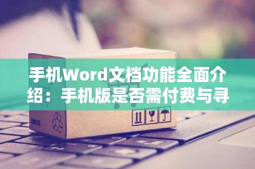 手机Word文档功能全面介绍：手机版是否需付费与寻找方法参考攻略，全部都在通用指南里（二）