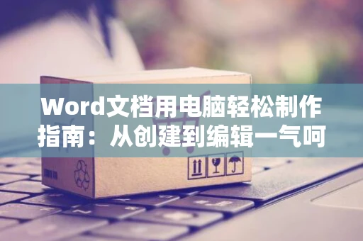 Word文档用电脑轻松制作指南：从创建到编辑一气呵成（适用于初学者）让您掌握word文档制作方法