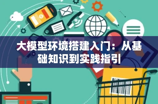 大模型环境搭建入门：从基础知识到实践指引
