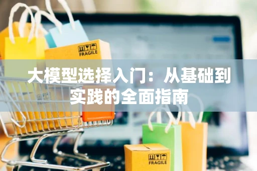 大模型选择入门：从基础到实践的全面指南