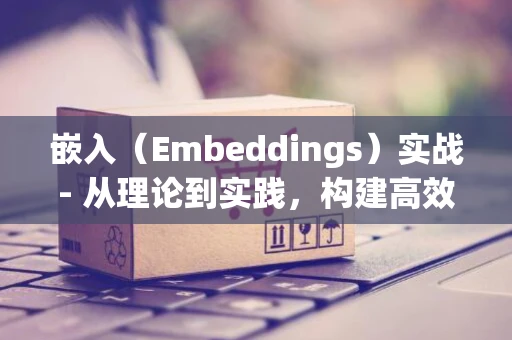 嵌入（Embeddings）实战- 从理论到实践，构建高效文本向量表示