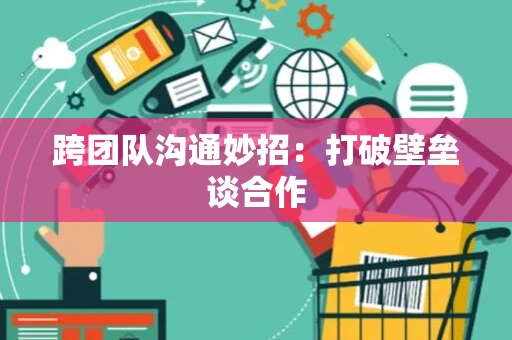 跨团队沟通妙招：打破壁垒谈合作