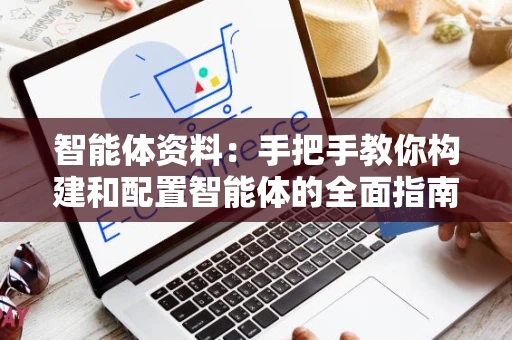 智能体资料：手把手教你构建和配置智能体的全面指南