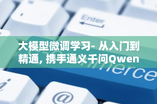 大模型微调学习- 从入门到精通, 携手通义千问Qwen2