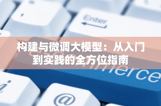 构建与微调大模型：从入门到实践的全方位指南