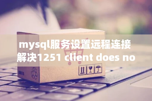 mysql服务设置远程连接 解决1251 client does not support ..问题 mysql服务设置远程连接 解决1251 client does not support ..问题