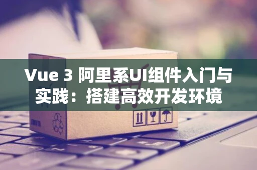 Vue 3 阿里系UI组件入门与实践:搭建高效开发环境 Vue 3 阿里系UI组件入门与实践:搭建高效开发环境