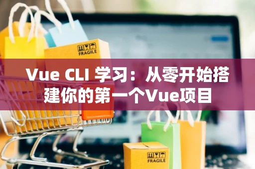 Vue CLI 学习：从零开始搭建你的第一个Vue项目