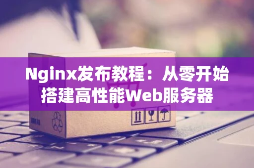 Nginx发布教程：从零开始搭建高性能Web服务器
