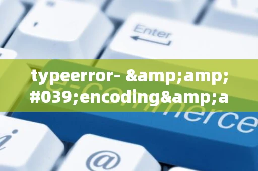typeerror- &amp;#039;encoding&amp;#039; is an invalid keyword argument for this function