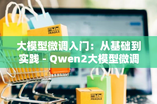 大模型微调入门：从基础到实践 - Qwen2大模型微调实战指南