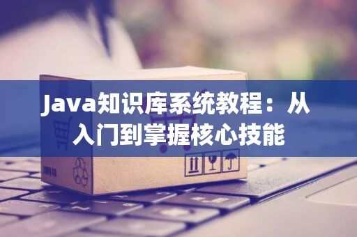 Java知识库系统教程:从入门到掌握核心技能 Java知识库系统教程:从入门到掌握核心技能