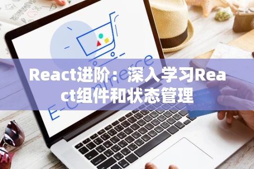 React进阶:深入学习React组件和状态管理 React进阶:深入学习React组件和状态管理