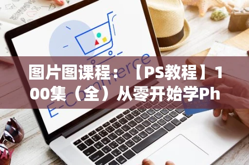 图片图课程：【PS教程】100集（全）从零开始学Photoshop软件基础（2024新手入门实用版PS教程）建议收藏反复练习！