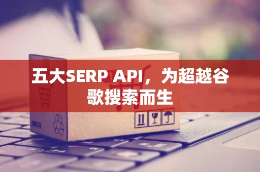 五大SERP API，为超越谷歌搜索而生