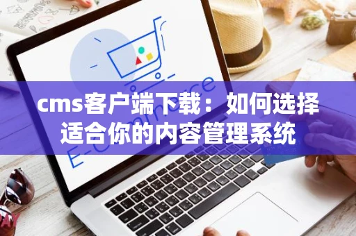 cms客户端下载：如何选择适合你的内容管理系统
