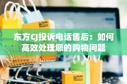 东方CJ投诉电话售后:如何高效处理您的购物问题 东方CJ投诉电话售后:如何高效处理您的购物问题