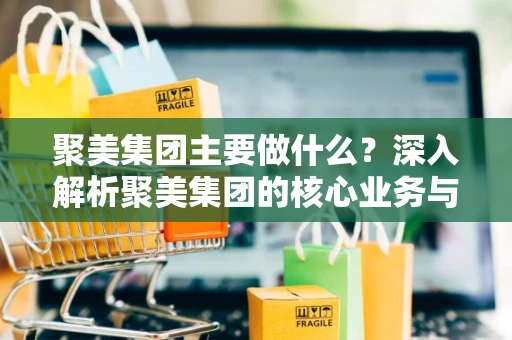 聚美集团主要做什么？深入解析聚美集团的核心业务与市场定位