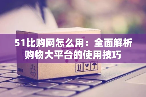 51比购网怎么用：全面解析购物大平台的使用技巧