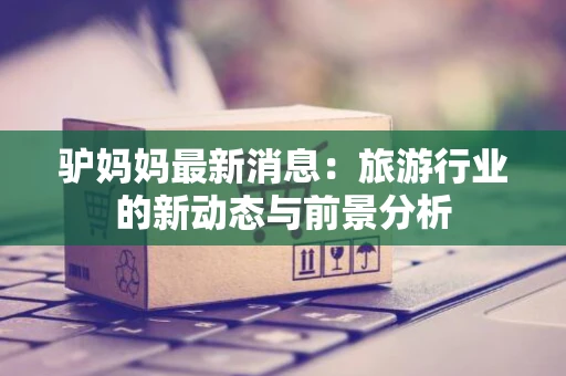 驴妈妈最新消息：旅游行业的新动态与前景分析
