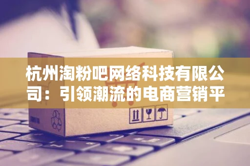 杭州淘粉吧网络科技有限公司:引领潮流的电商营销平台 杭州淘粉吧网络科技有限公司:引领潮流的电商营销平台