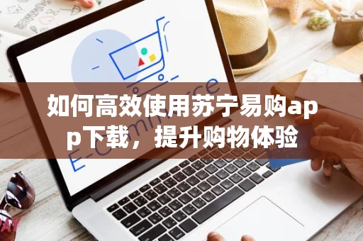 如何高效使用苏宁易购app下载，提升购物体验