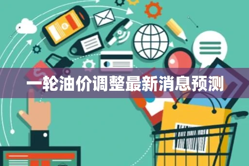一轮油价调整最新消息预测 一轮油价调整最新消息预测