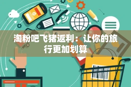淘粉吧飞猪返利:让你的旅行更加划算 淘粉吧飞猪返利:让你的旅行更加划算