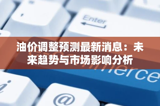 油价调整预测最新消息：未来趋势与市场影响分析