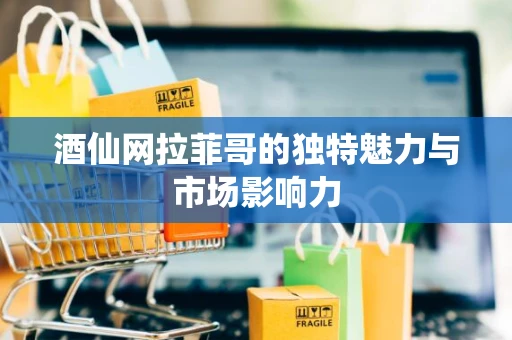 酒仙网拉菲哥的独特魅力与市场影响力