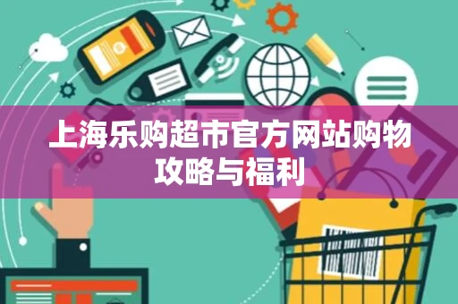上海乐购超市官方网站购物攻略与福利 上海乐购超市官方网站购物攻略与福利