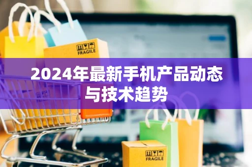 2024年最新手机产品动态与技术趋势 2024年最新手机产品动态与技术趋势